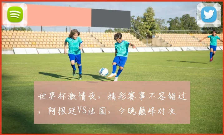 世界杯激情夜，精彩赛事不容错过，阿根廷VS法国，今晚巅峰对决