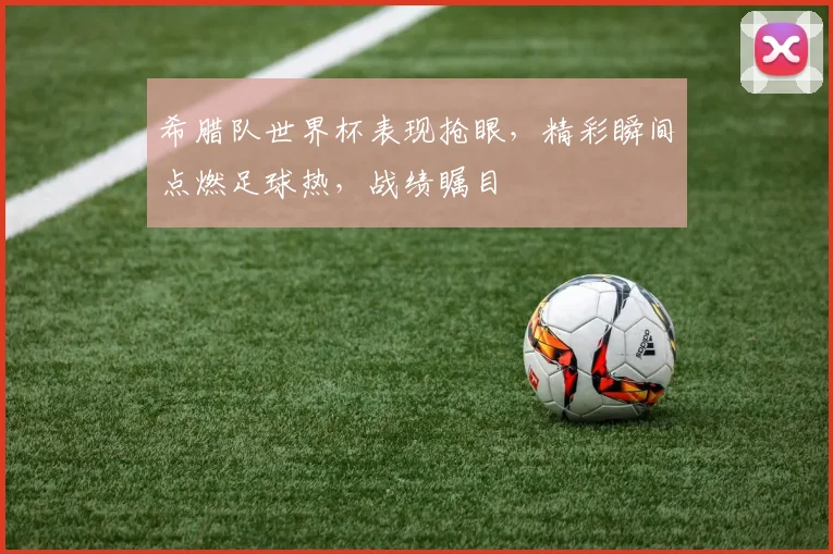 希腊队世界杯表现抢眼，精彩瞬间点燃足球热，战绩瞩目